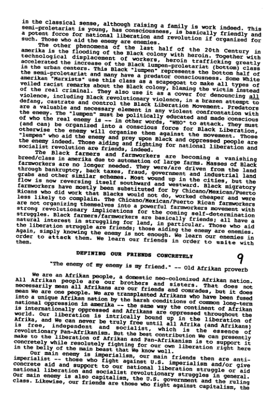 saaie Classical sense, although raising a family is work indeed. This L porbne feariat Lo young, has consclousnas, s basically friengly e o Troforoe, (OF national liberation and revolution it orgeeies) 20 8uCh. Those who aid the enemy are enonics. nis e (PloRoDena of the last half of the 20tn century in oehmeo ho flooding of the Black colony with haroin. ossre Lyt e eieth g Sisplacement of vorkers, heroin sraffickirg srosii) I ehe aced, he increase of th Black luspen-proletariat soorcmm) ciil! the bonioan cencers. This Black -lumpen” ropresents the Socre maii it the semi-prolotariat and many have @ prodator connsiocn Some White amerikan “arxists* use this class Scapegoat to make a1l typas of 1ony, blaming the victis instead e it 3 a cover for denouncing aij ionary violance, in a brazen attemst eh Movement . ‘Prodators Sbervize che enomy viil oinve . e Ememy“Hoqasd the enemy and prey upon Black and spprasses pesplr e Sooanemy indeed. Those alding and fighting for natione: §inerochig 213 socialist revolution are frienda, indeed. Jre bocoming a vanishing g0 farns. Masses of Black They were/are driven from the leek ; fxaud, government and induserisy 1ang Again, siaply ough. We learn our enemies in order’ to attack onds in order to wnite with thea. DEPINING OUR PRIENDS CONCRETELY 9 "™he enemy of my enesy is ay friend.” -- 0ld Afcikan proverb 5,350 in Axikan people, a domestic meo-colonized Atrixan nation. ML Alrixan peoplo are”our brothors and sisters: maroheetion. Docetsarily mean all Afrikans aso our friends and cemtiden Sad o o’t Soen 4o ure one Pecple. We aro tramsplasted Afc ikans whe.pave boest 1200 At omainiue Afcikan fation by the harsh consitions of commnony ooed jational opprossion in amerika - te suse vay the coreinan bt LT te iz intermationally oppressed und Afcikams sre oppresessshoutyAtr ikl Yerl; ou Liberacion lsintrically bousd up in e Tiendlt, b8 4Feg om0 e can never bo Sruly oo Tneil b1 Areive, ans ahiranc L ofeln Andepandont” and” soCisiist, vhieh e indo osALiikans) Soyeliticaary panAtrikaniam, ot tho bust contribation e cun semcomS S s e basion 84 Rl o FenMrikanies (3 (o slpport 1f Sonretely, mmile resolutely tighting for our on 1iberssise SUEETE LS in’the Be1y"of ‘he main Jease ThesBe’ Sooo el 9ur sain enemy s imperialiss, our main friends then are anti. SoRUEATLINE 7 Shome who Tight asalnat u’S. smperielise adjer niie goncrete aid and suppore to’our national liberscion.srmuamms ok, Iire Serional liboration and socialist revelationary stevagis T2h pern it anifmoomy (s a1%0 capieal izn. "The 0.5 govornamt st thd eerils class. Lixovise, our frionds are thoss who fighe spaiam: comtcse i